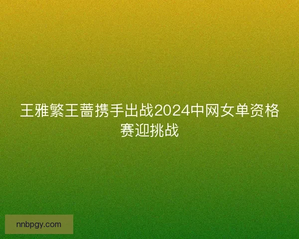 王雅繁王蔷携手出战2024中网女单资格赛迎挑战