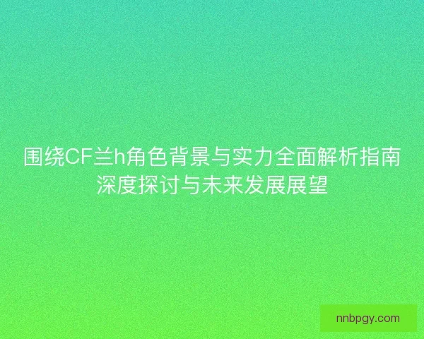 围绕CF兰h角色背景与实力全面解析指南深度探讨与未来发展展望