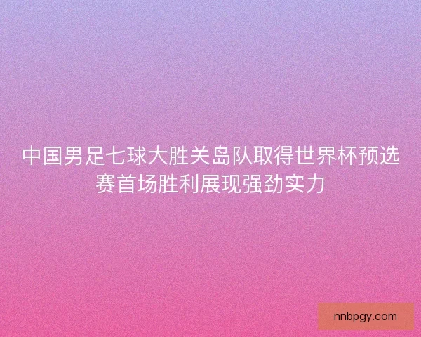 中国男足七球大胜关岛队取得世界杯预选赛首场胜利展现强劲实力