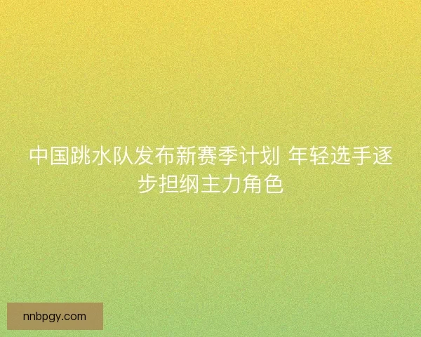 中国跳水队发布新赛季计划 年轻选手逐步担纲主力角色