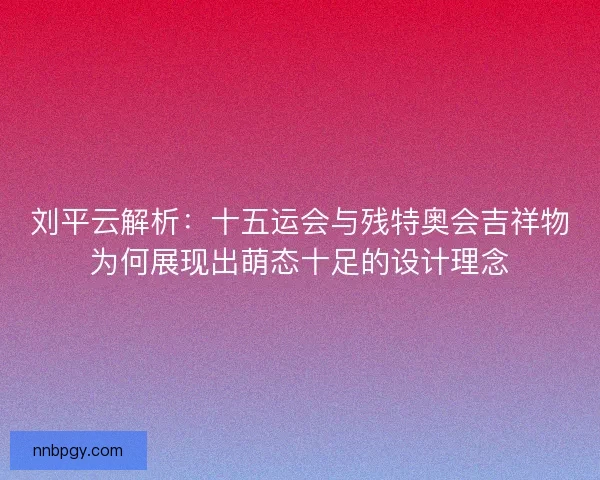 刘平云解析：十五运会与残特奥会吉祥物为何展现出萌态十足的设计理念