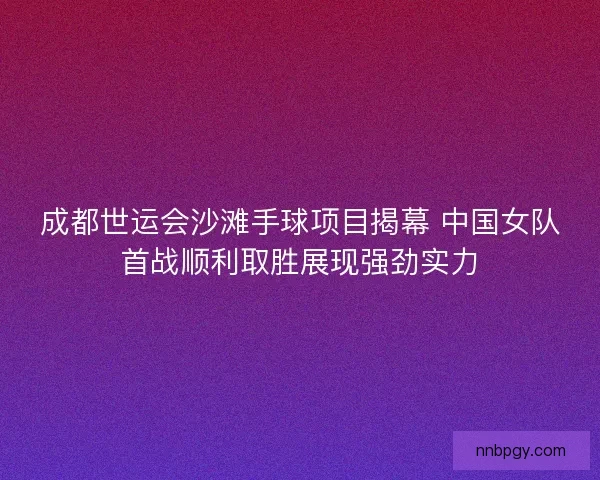成都世运会沙滩手球项目揭幕 中国女队首战顺利取胜展现强劲实力