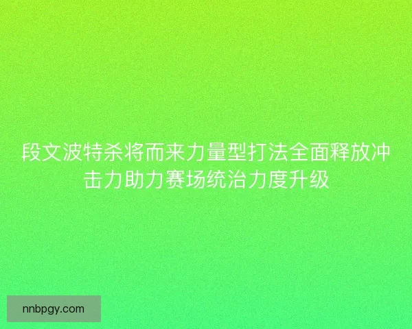 段文波特杀将而来力量型打法全面释放冲击力助力赛场统治力度升级